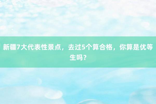 新疆7大代表性景点，去过5个算合格，你算是优等生吗？