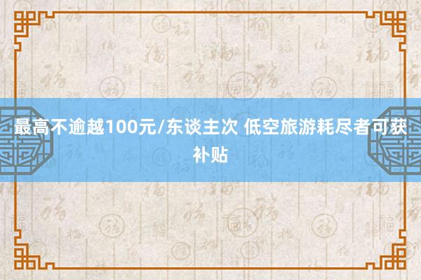 最高不逾越100元/东谈主次 低空旅游耗尽者可获补贴